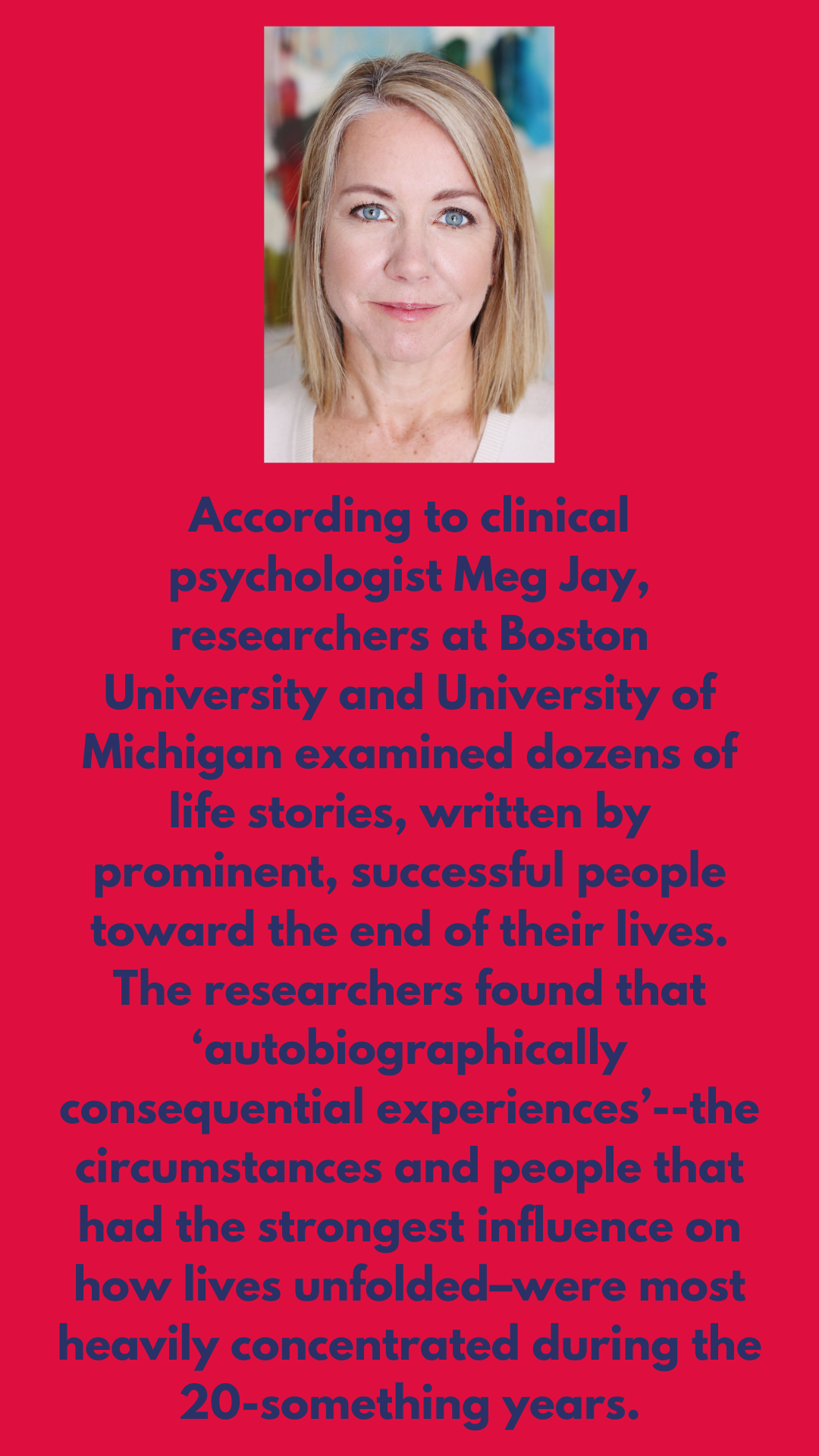 According to clinical psychologist Meg Jay, researchers at Boston University and University of Michigan examined dozens of life stories, written by prominent, successful people toward the end of their lives. The researchers found that ‘autobiographically consequential experiences’--the circumstances and people that had the strongest influence on how lives unfolded–were most heavily concentrated during the 20-something years.
