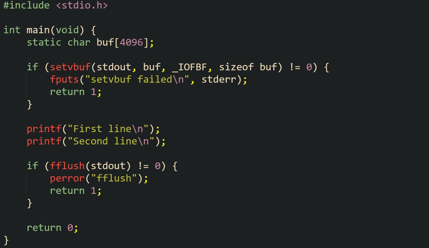 #include <stdio.h>  int main(void) {     static char buf[4096];      if (setvbuf(stdout, buf, _IOFBF, sizeof buf) != 0) {         fputs("setvbuf failed\n", stderr);         return 1;     }      printf("First line\n");     printf("Second line\n");      if (fflush(stdout) != 0) {         perror("fflush");         return 1;     }      return 0; }