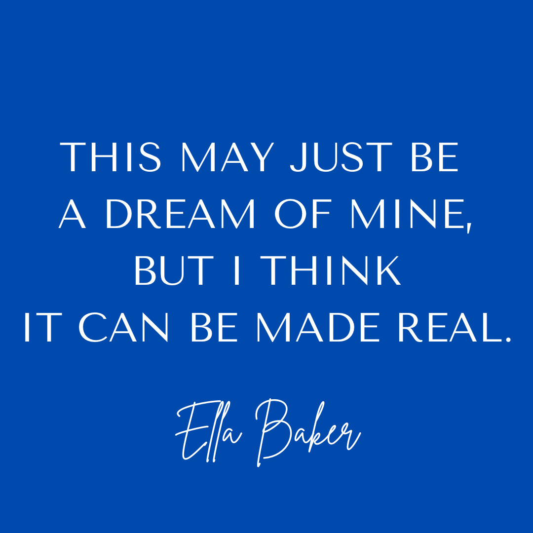 Ella Bake quote: This may just be a dream of mine, but I think it can be made real. on a blue background