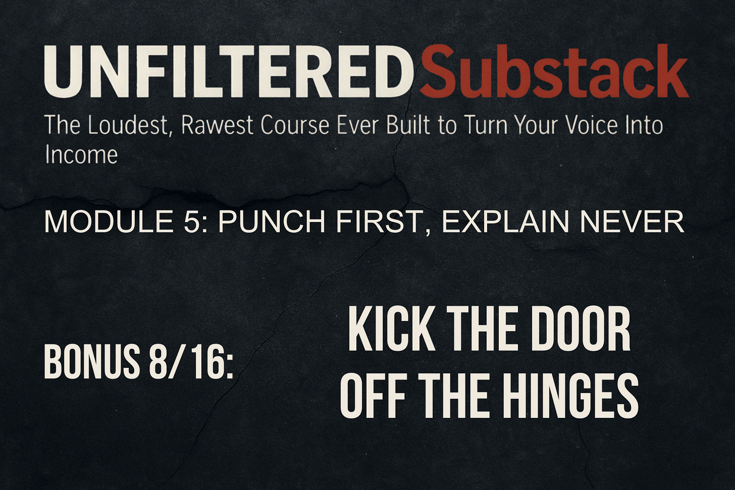 UNFILTERED Substack - The Loudest, Rawest Course Ever Built to Turn Your Voice Into Income, Module 5 - Punch First, Explain Never, BONUS 7_16 - Kick the Door Off the Hinges, by Zoran Rogic UNFILTERED Substack - The Loudest, Rawest Course Ever Built to Turn Your Voice Into Income, Module 5 - Punch First, Explain Never, BONUS 7_16 - Kick the Door Off the Hinges, by Zoran Rogic
