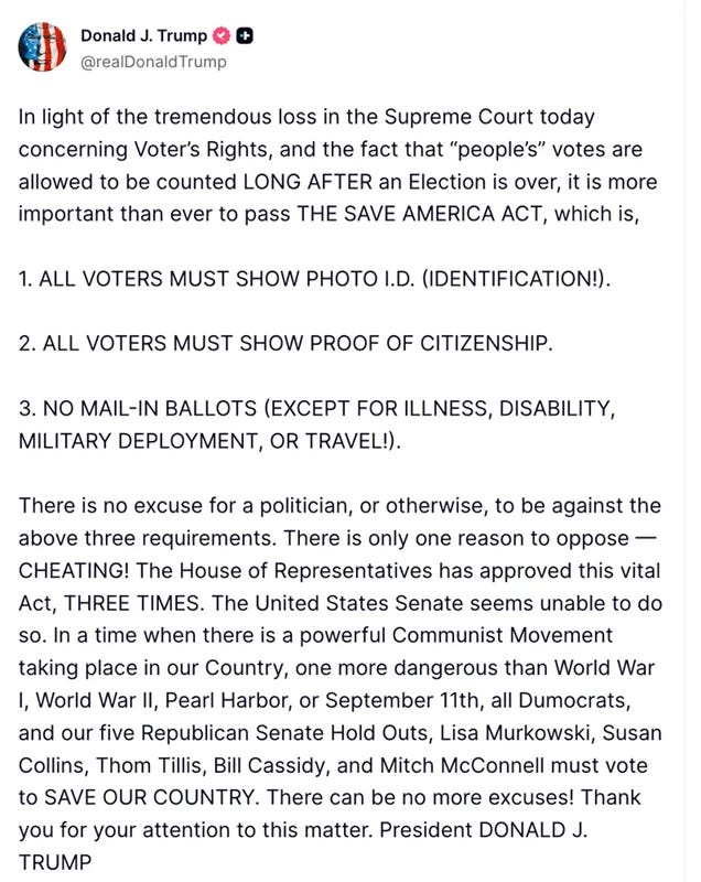 Trump: In light of the tremendous loss in the Supreme Court today concerning Voter’s Rights, and the fact that “people’s” votes are allowed to be counted LONG AFTER an Election is over, it is more important than ever to pass THE SAVE AMERICA ACT, which is,   1. ALL VOTERS MUST SHOW PHOTO I.D. (IDENTIFICATION!).   2. ALL VOTERS MUST SHOW PROOF OF CITIZENSHIP.   3. NO MAIL-IN BALLOTS (EXCEPT FOR ILLNESS, DISABILITY, MILITARY DEPLOYMENT, OR TRAVEL!).   There is no excuse for a politician, or otherwise, to be against the above three requirements. There is only one reason to oppose — CHEATING! The House of Representatives has approved this vital Act, THREE TIMES. The United States Senate seems unable to do so. In a time when there is a powerful Communist Movement taking place in our Country, one more dangerous than World War I, World War II, Pearl Harbor, or September 11th, all Dumocrats, and our five Republican Senate Hold Outs, Lisa Murkowski, Susan Collins, Thom Tillis, Bill Cassidy, and Mitch McConnell must vote to SAVE OUR COUNTRY. There can be no more excuses! Thank you for your attention to this matter. President DONALD J. TRUMP