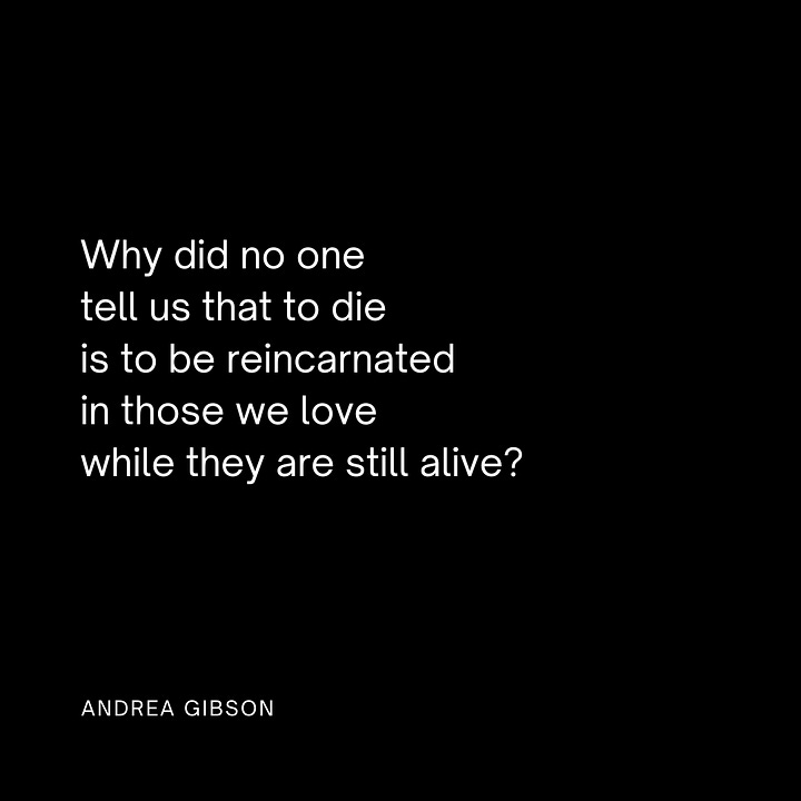 Quote 1: Dying is the opposite of leaving.
I am more with you than I ever was before." - Andrea Gibson
Quote 2: Why did no one tell us that to die
is to be reincarnated in those we love
while they are still alive?" -Andrea Gibson Quote 3: “Just to be clear, I don't want to get out without a broken heart. I intend to leave this life so shattered there's gonna have to be a thousand separate heavens for all of my flying parts." - Andrea Gibson Quote 4: “Before I die, I want to be somebody's favorite hiding place, the place they can put everything they know they need to survive, every secret, every solitude, every nervous prayer, and be absolutely certain I will keep it safe. I will keep it safe.” - Andrea Gibson