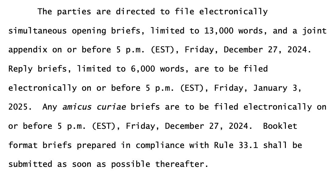 The parties are directed to file electronically simultaneous opening briefs, limited to 13,000 words, and a joint appendix on or before 5 p.m. (EST), Friday, December 27, 2024. Reply briefs, limited to 6,000 words, are to be filed electronically on or before 5 p.m. (EST), Friday, January 3, 2025. Any amicus curiae briefs are to be filed electronically on or before 5 p.m. (EST), Friday, December 27, 2024. Booklet format briefs prepared in compliance with Rule 33.1 shall be submitted as soon as possible thereafter. 