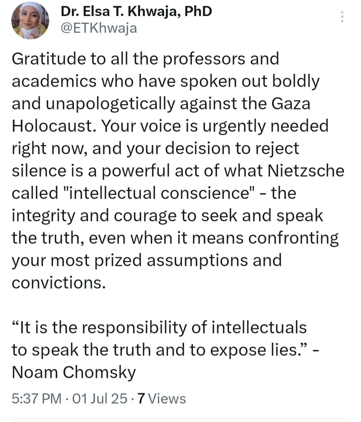May be an image of 1 person and text that says 'Dr. Elsa T. Khwaja, PhD @ETKhwaja Gratitude to all the professors and academics who have spoken out boldly and unapologetically against the Gaza Holocaust. Your voice is urgently needed right now, and your decision to reject silence is a powerful act of what Nietzsche called "intellectual conscience". the integrity and courage to seek and speak the truth, even when it means confronting your most prized assumptions and convictions. "It is the responsibility of intellectuals to speak the truth and to expose lies."- Noam Chomsky 5:37 PM 01 Jul 25. Views' May be an image of 1 person and text that says 'Dr. Elsa T. Khwaja, PhD @ETKhwaja Gratitude to all the professors and academics who have spoken out boldly and unapologetically against the Gaza Holocaust. Your voice is urgently needed right now, and your decision to reject silence is a powerful act of what Nietzsche called "intellectual conscience". the integrity and courage to seek and speak the truth, even when it means confronting your most prized assumptions and convictions. "It is the responsibility of intellectuals to speak the truth and to expose lies."- Noam Chomsky 5:37 PM 01 Jul 25. Views'