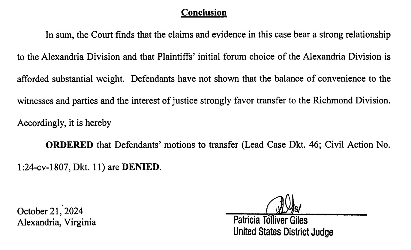 Conclusion In sum, the Court finds that the claims and evidence in this case bear a strong relationship to the Alexandria Division and that Plaintiffs' initial forum choice of the Alexandria Division is afforded substantial weight. Defendants have not shown that the balance of convenience to the witnesses and parties and the interest of justice strongly favor transfer to the Richmond Division. Accordingly, it is hereby ORDERED that Defendants' motions to transfer (Lead Case Dkt. 46; Civil Action No. 1:24-cv-1807, Dkt. 11) are DENIED. October 21, 2024 Alexandria, Virginia Patricia Tolliver Giles United States District Judge