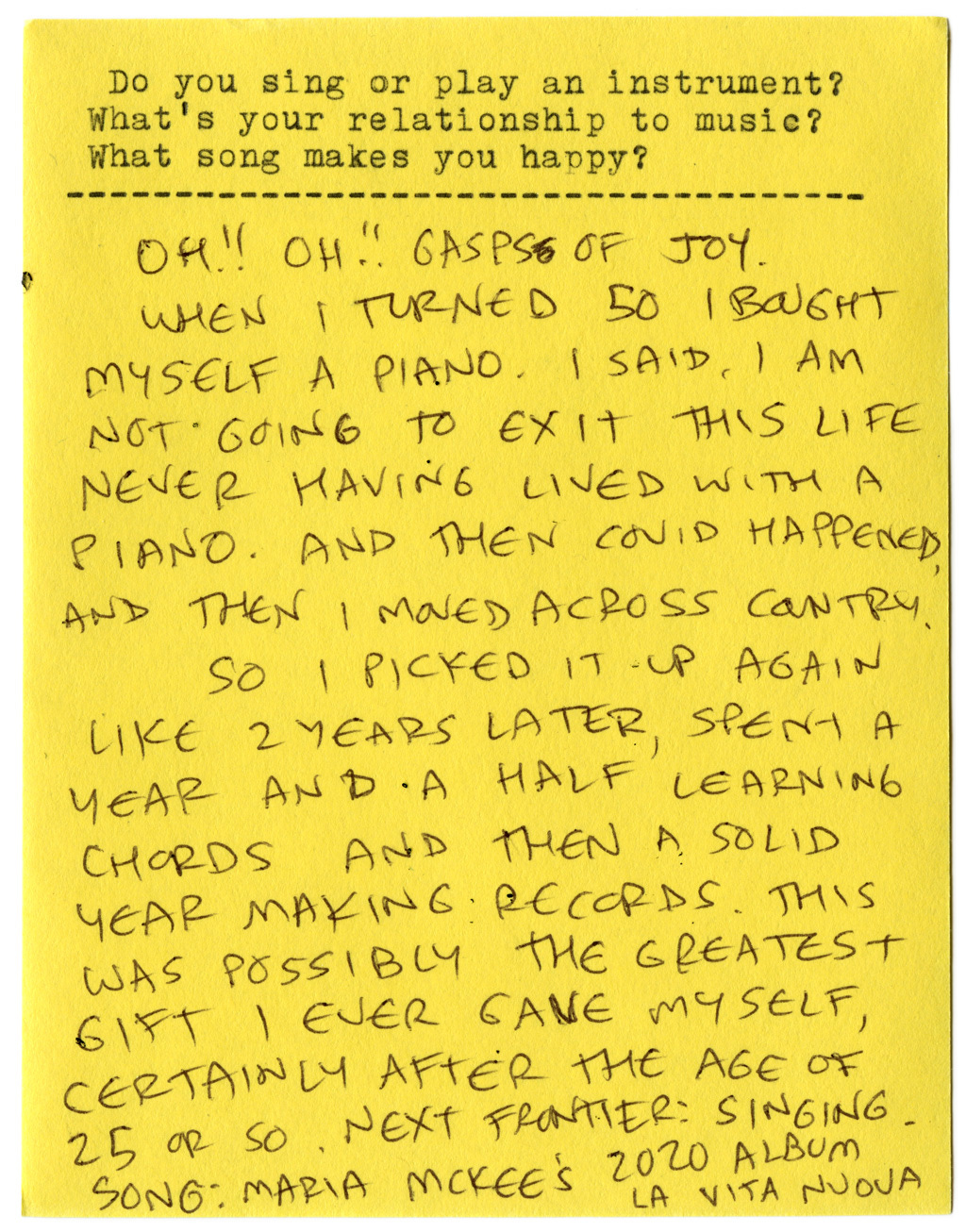 Do you sing or play an instrument? What's your relationship to music? What song makes you happy?   Oh!! Oh!! Gasps of joy.   When I turned 50 I bought myself a piano. I said, I am not going to exit this life never having lived with a piano. And then covid happened, and then I moved across country.   So I picked it up again like 2 years later, spent a year and a half learning chords and then a solid year making records. This was possibly the greatest gift I ever gave myself, certainly after the age of 25 or so.   Next frontier: singing.   Song: Maria McKee's 2020 Album La Vita Nuova. 