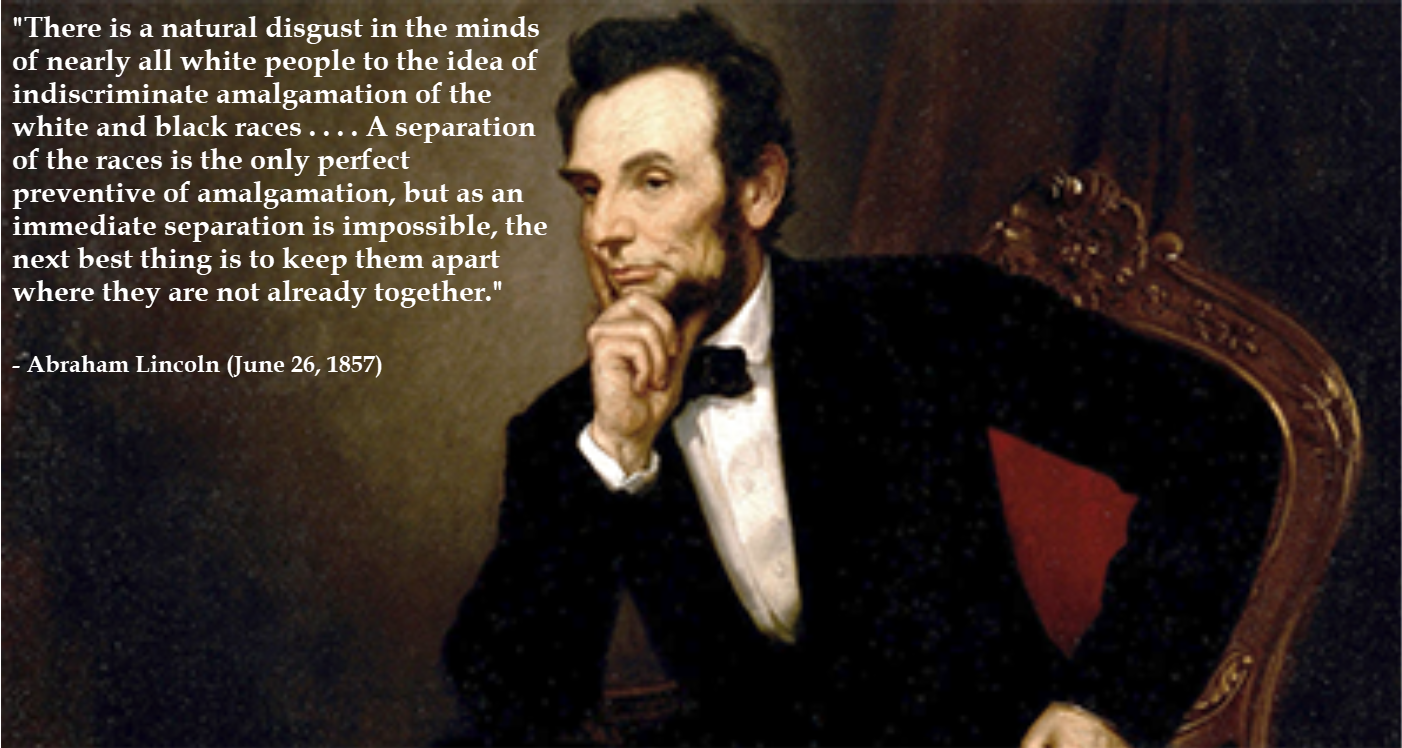 There is a natural disgust in the minds of nearly all white people to the idea of indiscriminate amalgamation of the white and black races...A separation of the races is the only perfect preventive of amalgamation, but as an immediate separation is impossible, the next best thing is to keep them apart where they are not already together. - Abraham Lincoln (June 26, 1857)