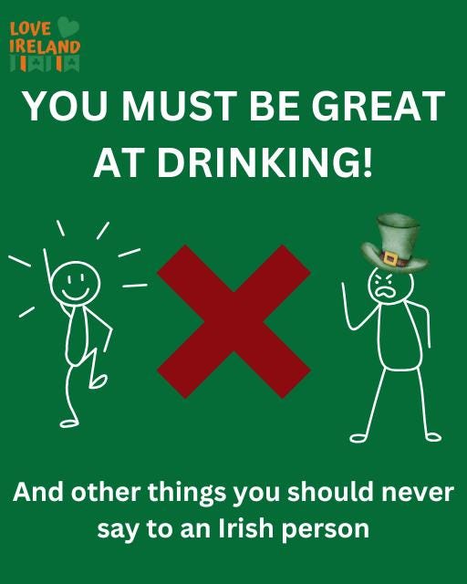 May be an image of drink and text that says "LOVE IRELAND 月 YOU MUST BE GREAT AT DRINKING! And other things you should never say to to an Irish person"