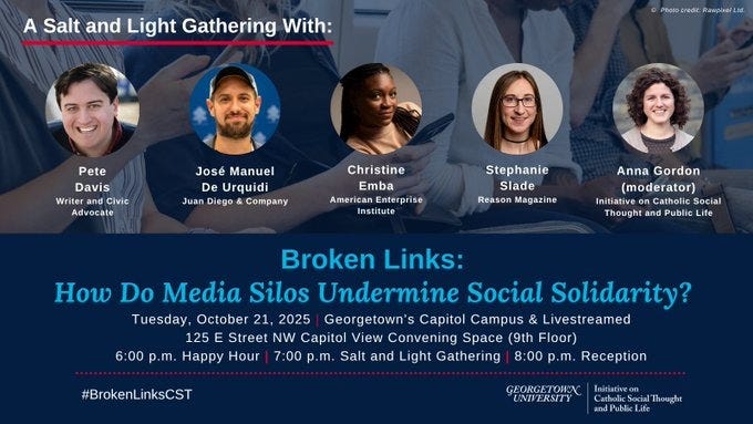 Promotional graphic for a dialogue titled “Broken Links: How Do Media Silos Undermine Social Solidarity?” on 10/21 at 7pm EDT at 125 E Street NW Capitol View Convening Space (9th Floor), Georgetown’s Capitol Campus & Online. Participants include Pete Davis  (Writer and Civic Advocate), José Manuel de Urquidi (Juan Diego & Company), Christine Emba (American Enterprise Institute), Stephanie Slade (Reason Magazine), and moderated by  Anna Gordon (Initiative on Catholic Social Thought and Public Life).