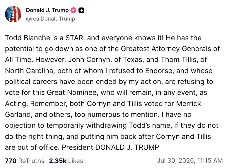 Todd Blanche is a STAR, and everyone knows it! He has the potential to go down as one of the Greatest Attorney Generals of All Time. However, John Cornyn, of Texas, and Thom Tillis, of North Carolina, both of whom I refused to Endorse, and whose political careers have been ended by my action, are refusing to vote for this Great Nominee, who will remain, in any event, as Acting. Remember, both Cornyn and Tillis voted for Merrick Garland, and others, too numerous to mention. I have no objection to temporarily withdrawing Todd's name, if they do not do the right thing, and putting him back after Cornyn and Tillis are out of office. President DONALD J. TRUMP Todd Blanche is a STAR, and everyone knows it! He has the potential to go down as one of the Greatest Attorney Generals of All Time. However, John Cornyn, of Texas, and Thom Tillis, of North Carolina, both of whom I refused to Endorse, and whose political careers have been ended by my action, are refusing to vote for this Great Nominee, who will remain, in any event, as Acting. Remember, both Cornyn and Tillis voted for Merrick Garland, and others, too numerous to mention. I have no objection to temporarily withdrawing Todd's name, if they do not do the right thing, and putting him back after Cornyn and Tillis are out of office. President DONALD J. TRUMP