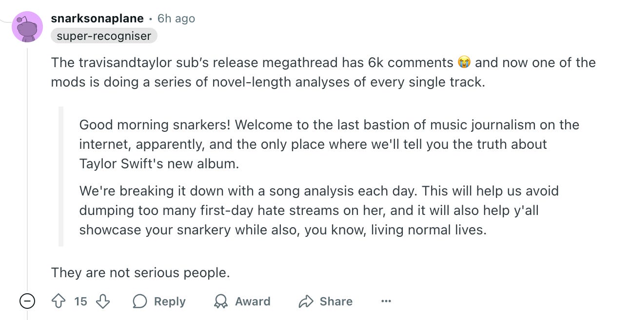 The travisandtaylor sub's release megathread has 6k comments (* and now one of the mods is doing a series of novel-length analyses of every single track. Good morning snarkers! Welcome to the last bastion of music journalism on the internet, apparently, and the only place where we'll tell you the truth about Taylor Swift's new album. We're breaking it down with a song analysis each day. This will help us avoid dumping too many first-day hate streams on her, and it will also help y'all showcase your snarkery while also, you know, living normal lives. They are not serious people.