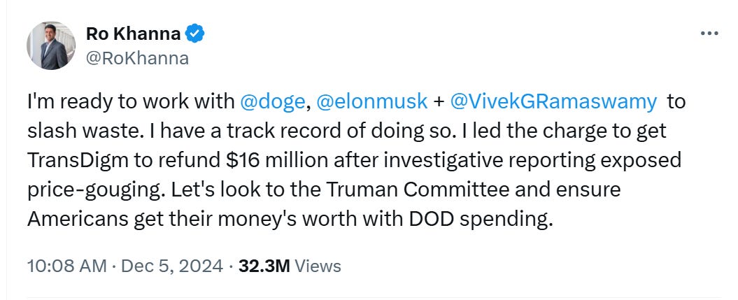 Ro Khanna tweet: I'm ready to work with  @doge ,  @elonmusk  +  @VivekGRamaswamy   to slash waste. I have a track record of doing so. I led the charge to get TransDigm to refund $16 million after investigative reporting exposed price-gouging. Let's look to the Truman Committee and ensure Americans get their money's worth with DOD spending.