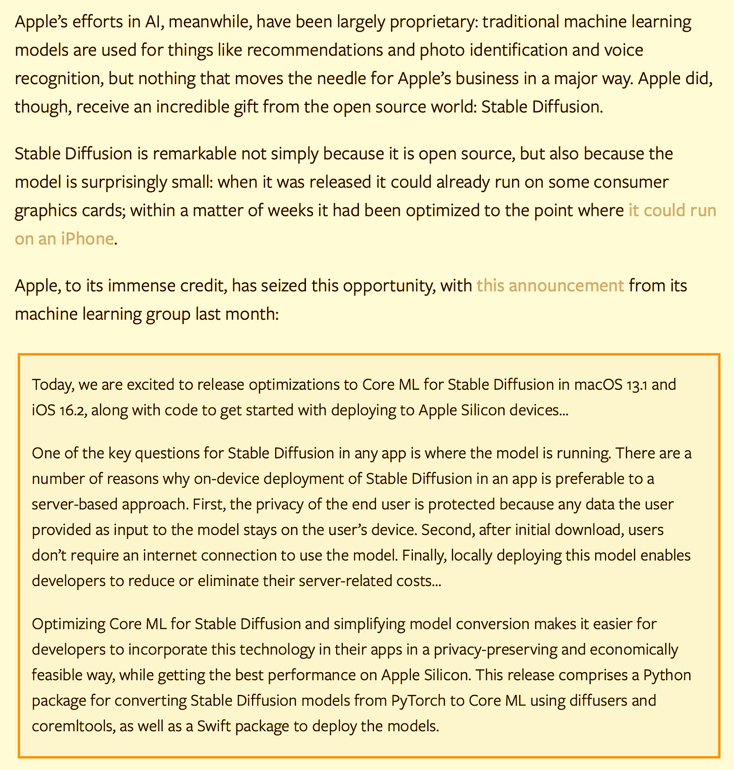Apple’s efforts in AI, meanwhile, have been largely proprietary: traditional machine learning models are used for things like recommendations and photo identification and voice recognition, but nothing that moves the needle for Apple’s business in a major way. Apple did, though, receive an incredible gift from the open source world: Stable Diffusion. Stable Diffusion is remarkable not simply because it is open source, but also because the model is surprisingly small: when it was released it could already run on some consumer graphics cards; within a matter of weeks it had been optimized to the point where it could run on an iPhone. Apple, to its immense credit, has seized this opportunity, with this announcement from its machine learning group last month: Today, we are excited to release optimizations to Core ML for Stable Diffusion in macOS 13.1 and iOS 16.2, along with code to get started with deploying to Apple Silicon devices… One of the key questions for Stable Diffusion in any app is where the model is running. There are a number of reasons why on-device deployment of Stable Diffusion in an app is preferable to a server-based approach. First, the privacy of the end user is protected because any data the user provided as input to the model stays on the user’s device. Second, after initial download, users don’t require an internet connection to use the model. Finally, locally deploying this model enables developers to reduce or eliminate their server-related costs… Optimizing Core ML for Stable Diffusion and simplifying model conversion makes it easier for developers to incorporate this technology in their apps in a privacy-preserving and economically feasible way, while getting the best performance on Apple Silicon. This release comprises a Python package for converting Stable Diffusion models from PyTorch to Core ML using diffusers and coremltools, as well as a Swift package to deploy the models. Apple’s efforts in AI, meanwhile, have been largely proprietary: traditional machine learning models are used for things like recommendations and photo identification and voice recognition, but nothing that moves the needle for Apple’s business in a major way. Apple did, though, receive an incredible gift from the open source world: Stable Diffusion. Stable Diffusion is remarkable not simply because it is open source, but also because the model is surprisingly small: when it was released it could already run on some consumer graphics cards; within a matter of weeks it had been optimized to the point where it could run on an iPhone. Apple, to its immense credit, has seized this opportunity, with this announcement from its machine learning group last month: Today, we are excited to release optimizations to Core ML for Stable Diffusion in macOS 13.1 and iOS 16.2, along with code to get started with deploying to Apple Silicon devices… One of the key questions for Stable Diffusion in any app is where the model is running. There are a number of reasons why on-device deployment of Stable Diffusion in an app is preferable to a server-based approach. First, the privacy of the end user is protected because any data the user provided as input to the model stays on the user’s device. Second, after initial download, users don’t require an internet connection to use the model. Finally, locally deploying this model enables developers to reduce or eliminate their server-related costs… Optimizing Core ML for Stable Diffusion and simplifying model conversion makes it easier for developers to incorporate this technology in their apps in a privacy-preserving and economically feasible way, while getting the best performance on Apple Silicon. This release comprises a Python package for converting Stable Diffusion models from PyTorch to Core ML using diffusers and coremltools, as well as a Swift package to deploy the models.