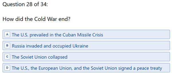 Question 28: 'How did the Cold War end? A. The US prevailed in the Cuban Missile Crisis B. Russia invaded and occupied Ukraine C. The Soviet Union collapsed D. The US, the European Union and the Soviet Union signed a peace treaty' Question 28: 'How did the Cold War end? A. The US prevailed in the Cuban Missile Crisis B. Russia invaded and occupied Ukraine C. The Soviet Union collapsed D. The US, the European Union and the Soviet Union signed a peace treaty'