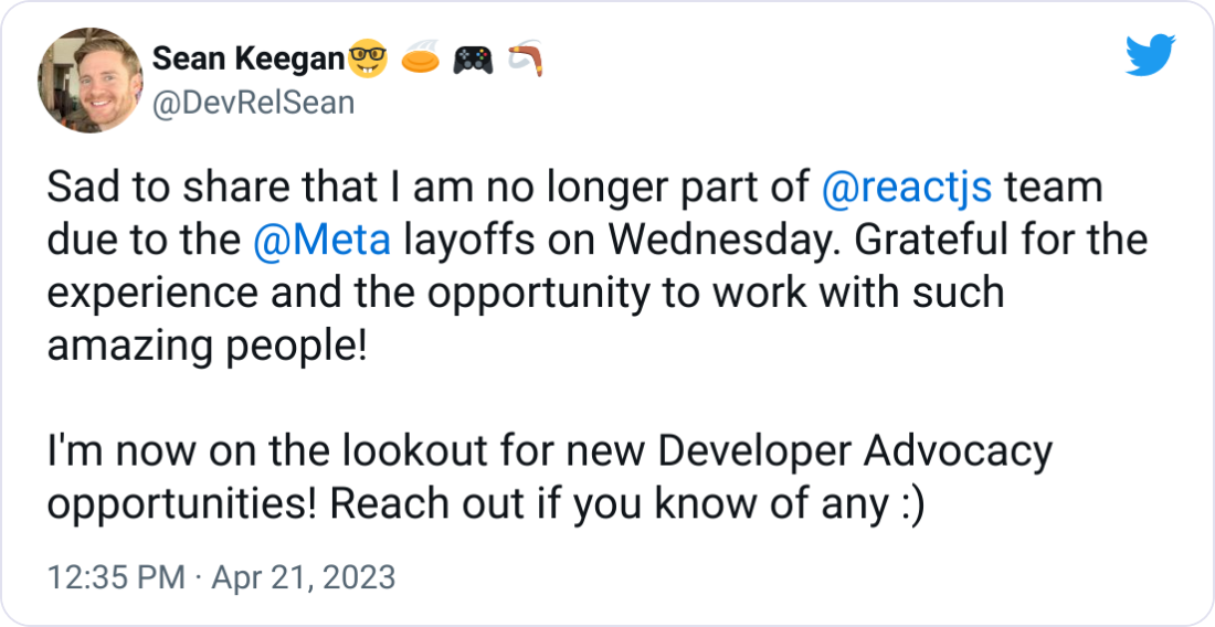 Sad to share that I am no longer part of @reactjs team due to the @Meta layoffs on Wednesday. Grateful for the experience and the opportunity to work with such amazing people! I'm now on the lookout for new Developer Advocacy opportunities! Reach out if you know of any :) Sad to share that I am no longer part of @reactjs team due to the @Meta layoffs on Wednesday. Grateful for the experience and the opportunity to work with such amazing people! I'm now on the lookout for new Developer Advocacy opportunities! Reach out if you know of any :)