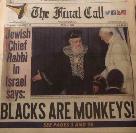 May be an image of text that says 'И Hinal Call Calluna f品岡 store Analcall c fnakandigital.com UlrHinalCallvna finalc Midigital com finakcalidigital.e finalcall www.fenakcall.com www.finakcall.com com VOLUME NUMBER 26 APRIL3.2018 APRIL APRIL.3,2018 2018 U.5.52.00 Jewish Chief Rabbi in srael ays: BLACKS ARE MONKEYS!' May be an image of text that says 'И Hinal Call Calluna f品岡 store Analcall c fnakandigital.com UlrHinalCallvna finalc Midigital com finakcalidigital.e finalcall www.fenakcall.com www.finakcall.com com VOLUME NUMBER 26 APRIL3.2018 APRIL APRIL.3,2018 2018 U.5.52.00 Jewish Chief Rabbi in srael ays: BLACKS ARE MONKEYS!'