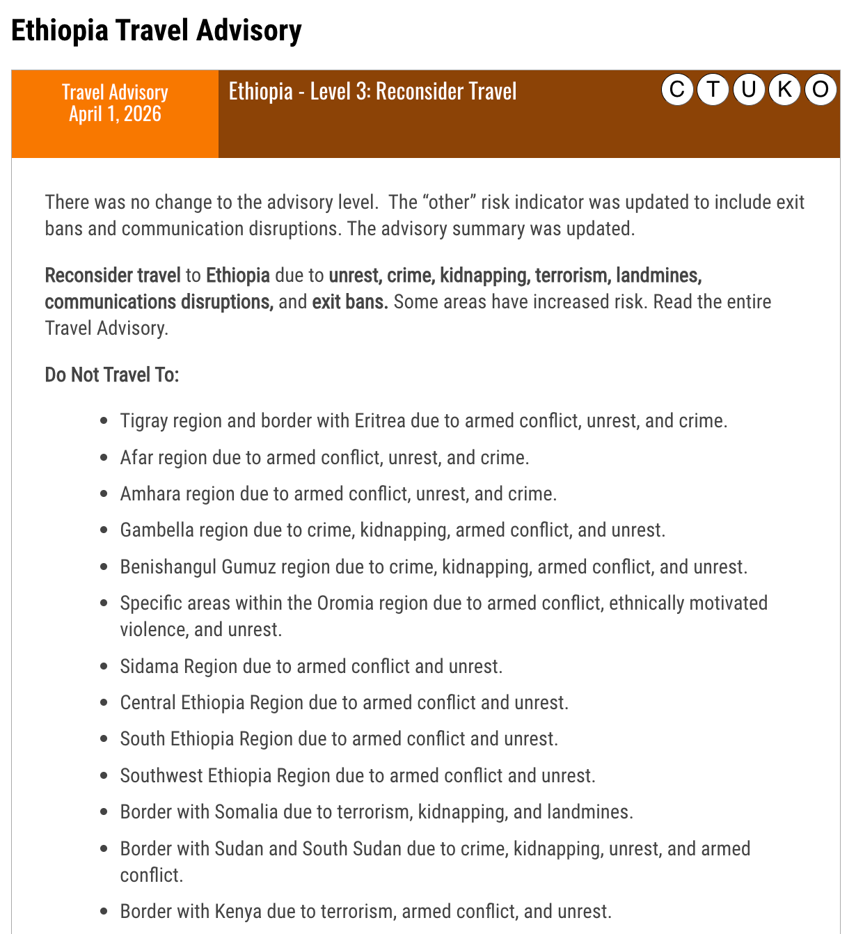 Ethiopia Travel Advisory Travel Advisory April 1, 2026Ethiopia - Level 3: Reconsider Travel OKUTC There was no change to the advisory level. The “other” risk indicator was updated to include exit bans and communication disruptions. The advisory summary was updated. Reconsider travel to Ethiopia due to unrest, crime, kidnapping, terrorism, landmines, communications disruptions, and exit bans. Some areas have increased risk. Read the entire Travel Advisory. Do Not Travel To: Tigray region and border with Eritrea due to armed conflict, unrest, and crime. Afar region due to armed conflict, unrest, and crime. Amhara region due to armed conflict, unrest, and crime. Gambella region due to crime, kidnapping, armed conflict, and unrest. Benishangul Gumuz region due to crime, kidnapping, armed conflict, and unrest. Specific areas within the Oromia region due to armed conflict, ethnically motivated violence, and unrest. Sidama Region due to armed conflict and unrest. Central Ethiopia Region due to armed conflict and unrest. South Ethiopia Region due to armed conflict and unrest. Southwest Ethiopia Region due to armed conflict and unrest. Border with Somalia due to terrorism, kidnapping, and landmines. Border with Sudan and South Sudan due to crime, kidnapping, unrest, and armed conflict. Border with Kenya due to terrorism, armed conflict, and unrest. Ethiopia Travel Advisory Travel Advisory April 1, 2026Ethiopia - Level 3: Reconsider Travel OKUTC There was no change to the advisory level. The “other” risk indicator was updated to include exit bans and communication disruptions. The advisory summary was updated. Reconsider travel to Ethiopia due to unrest, crime, kidnapping, terrorism, landmines, communications disruptions, and exit bans. Some areas have increased risk. Read the entire Travel Advisory. Do Not Travel To: Tigray region and border with Eritrea due to armed conflict, unrest, and crime. Afar region due to armed conflict, unrest, and crime. Amhara region due to armed conflict, unrest, and crime. Gambella region due to crime, kidnapping, armed conflict, and unrest. Benishangul Gumuz region due to crime, kidnapping, armed conflict, and unrest. Specific areas within the Oromia region due to armed conflict, ethnically motivated violence, and unrest. Sidama Region due to armed conflict and unrest. Central Ethiopia Region due to armed conflict and unrest. South Ethiopia Region due to armed conflict and unrest. Southwest Ethiopia Region due to armed conflict and unrest. Border with Somalia due to terrorism, kidnapping, and landmines. Border with Sudan and South Sudan due to crime, kidnapping, unrest, and armed conflict. Border with Kenya due to terrorism, armed conflict, and unrest.