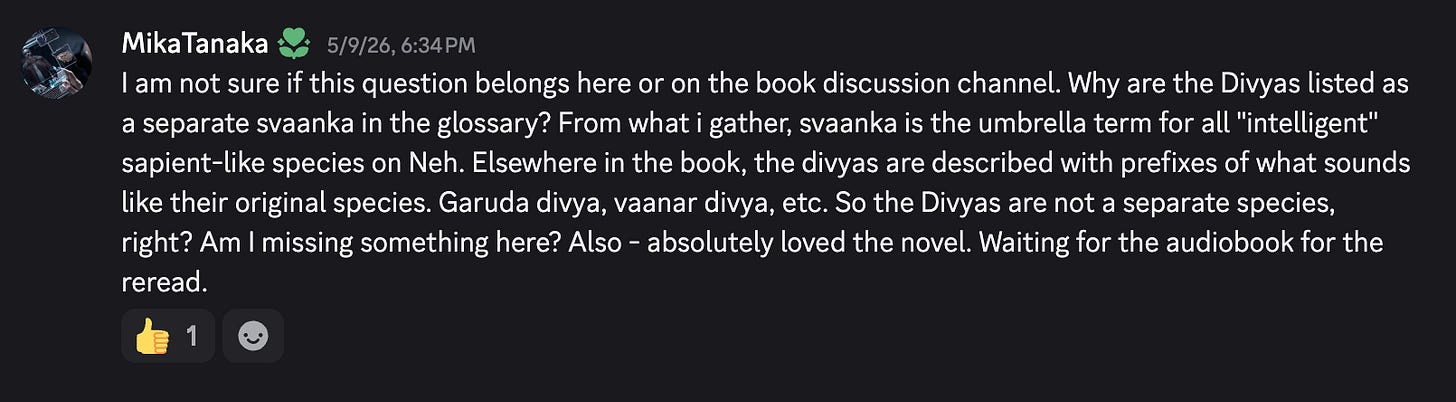 I am not sure if this question belongs here or on the book discussion channel. Why are the Divyas listed as a separate svaanka in the glossary? From what i gather, svaanka is the umbrella term for all "intelligent" sapient-like species on Neh. Elsewhere in the book, the divyas are described with prefixes of what sounds like their original species. Garuda divya, vaanar divya, etc. So the Divyas are not a separate species, right? Am I missing something here? Also - absolutely loved the novel. Waiting for the audiobook for the reread. I am not sure if this question belongs here or on the book discussion channel. Why are the Divyas listed as a separate svaanka in the glossary? From what i gather, svaanka is the umbrella term for all "intelligent" sapient-like species on Neh. Elsewhere in the book, the divyas are described with prefixes of what sounds like their original species. Garuda divya, vaanar divya, etc. So the Divyas are not a separate species, right? Am I missing something here? Also - absolutely loved the novel. Waiting for the audiobook for the reread.