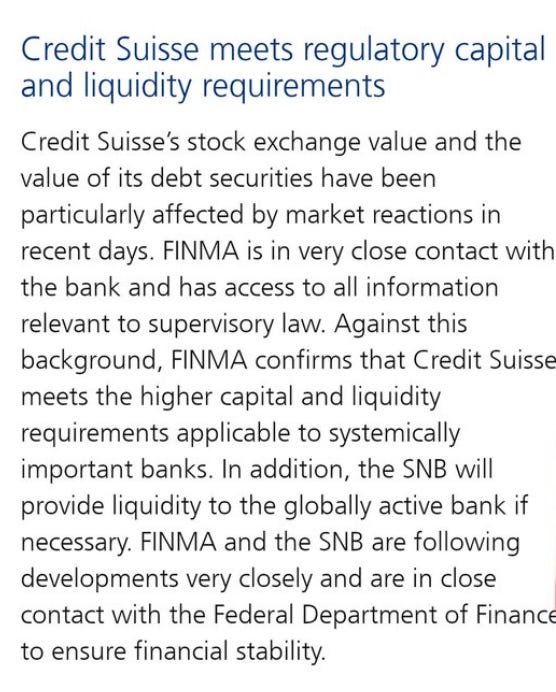 Credit Suisse meets regulatory capital
and liquidity requirements
Credit Suisse's stock exchange value and the
value of its debt securities have been
particularly affected by market reactions in
recent days. FINMA is in very close contact with
the bank and has access to all information
relevant to supervisory law. Against this
background, FINMA confirms that Credit Suisse
meets the higher capital and liquidity
requirements applicable to systemically
important banks. In addition, the SNB will
provide liquidity to the globally active bank if
necessary. FINMA and the SNB are following
developments very closely and are in close
contact with the Federal Department of Financ
to ensure financial stability. Credit Suisse meets regulatory capital
and liquidity requirements
Credit Suisse's stock exchange value and the
value of its debt securities have been
particularly affected by market reactions in
recent days. FINMA is in very close contact with
the bank and has access to all information
relevant to supervisory law. Against this
background, FINMA confirms that Credit Suisse
meets the higher capital and liquidity
requirements applicable to systemically
important banks. In addition, the SNB will
provide liquidity to the globally active bank if
necessary. FINMA and the SNB are following
developments very closely and are in close
contact with the Federal Department of Financ
to ensure financial stability.