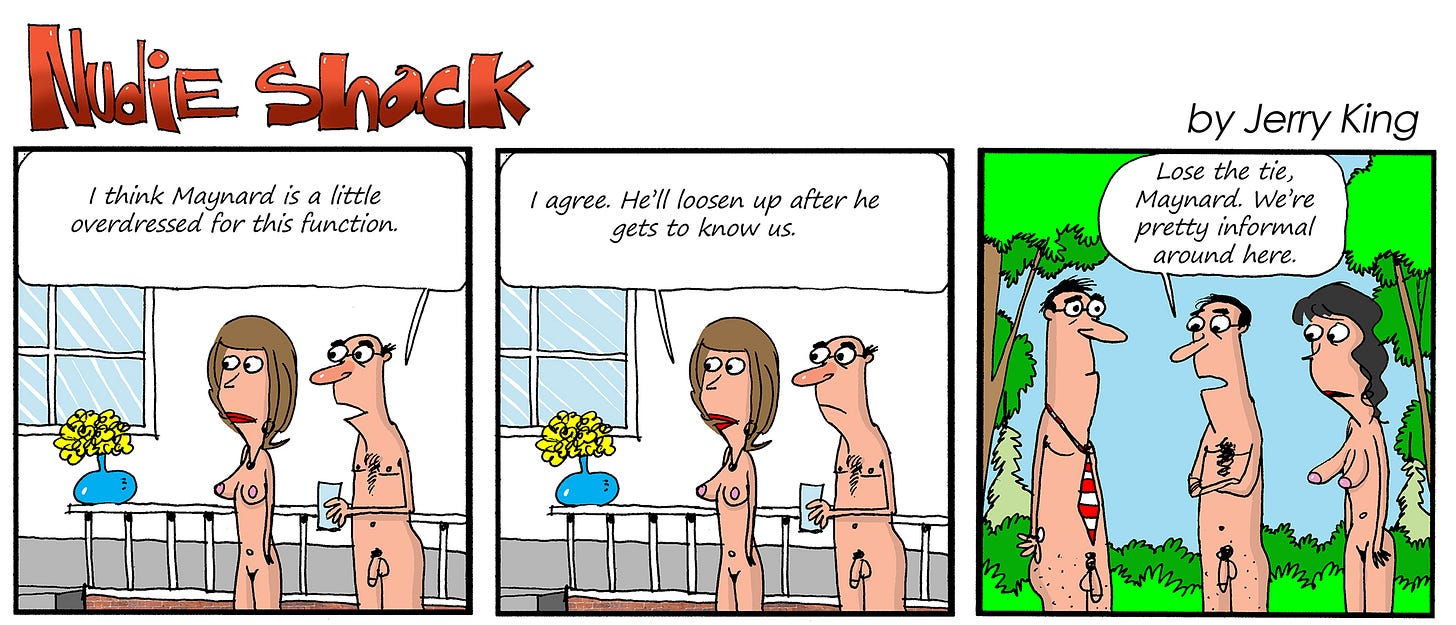 Panel 1: A nude couple stands together, the man holding a drink. The woman says, “I think Maynard is a little overdressed for this function.”  Panel 2: Same couple, the man replies, “I agree. He’ll loosen up after he gets to know us.”  Panel 3: Outside, three nudists face Maynard, who is nude except for a red-striped necktie. One says, “Lose the tie, Maynard. We’re pretty informal around here.”