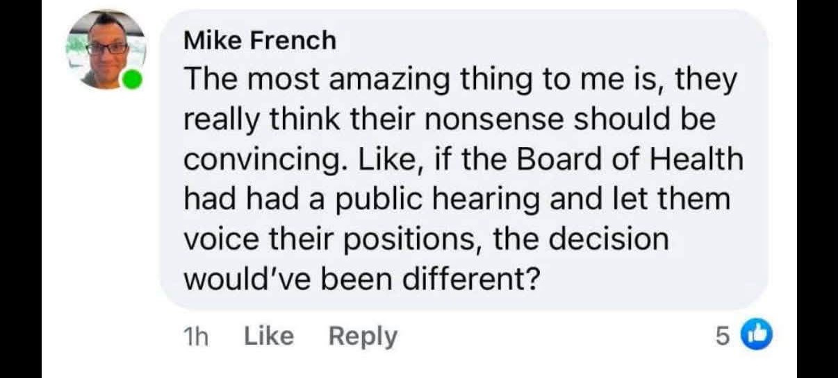 May be an image of text that says 'Write a reply... Mike French The most amazing thing to me is, they really think their nonsense should be convincing. Like, if the Board of Health had had had a public hearing and let them voice their positions, the decision would've been different? 1h 1h Like Reply 5'