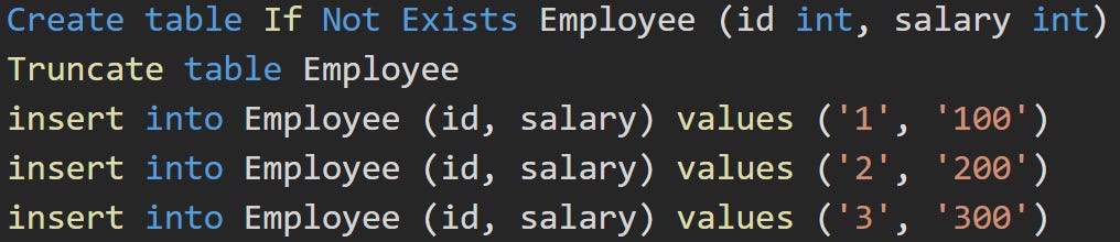 Create table If Not Exists Employee (id int, salary int) Truncate table Employee insert into Employee (id, salary) values ('1', '100') insert into Employee (id, salary) values ('2', '200') insert into Employee (id, salary) values ('3', '300')