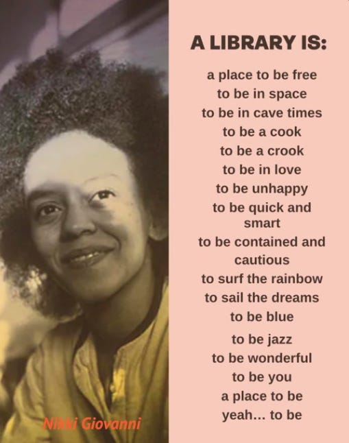 photo of Nikki Giovanni with quote: “A LIBRARY IS: / a place to be free / to be in space / to be in cave times / to be a cook / to be a crook / to be in love / to be unhappy / to be quick and smart / to be contained and cautious / to surf the rainbow / to sail the dreams / to be blue / to be jazz / to be wonderful / to be you / a place to be / yeah… to be”
