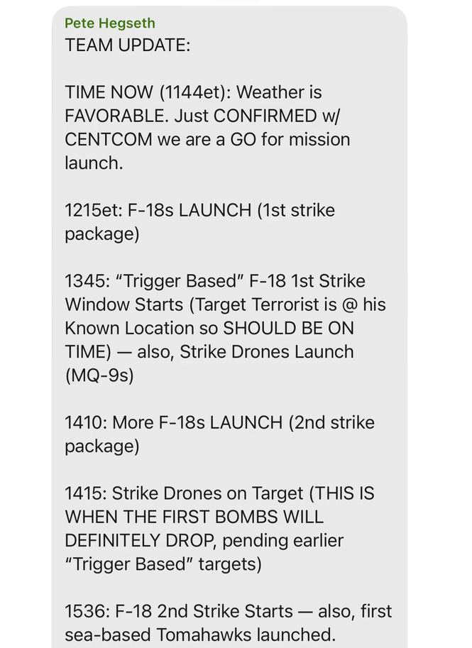 Hegseth chat on Signal: "TEAM UPDATE:  TIME NOW (1144et): Weather is FAVORABLE. Just CONFIRMED w/ CENTCOM we are a GO for mission launch. 1215et: F-18s LAUNCH (1st strike package) 1345: "Trigger Based" F-18 1st Strike Window Starts (Target Terrorist is @ his Known Location so SHOULD BE ON — TIME) also, Strike Drones Launch (MQ-9s) 1410: More F-18s LAUNCH (2nd strike package) 1415: Strike Drones on Target (THIS IS WHEN THE FIRST BOMBS WILL DEFINITELY DROP, pending earlier "Trigger Based" targets) 1536: F-18 2nd Strike Starts - also, first sea-based Tomahawks launched."