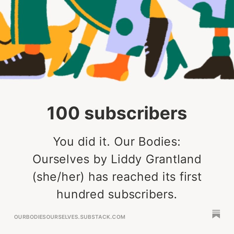 An image from substack that reads: you did it. Our bodies ourselves by liddy grantland has reached its first 100 subscribers
