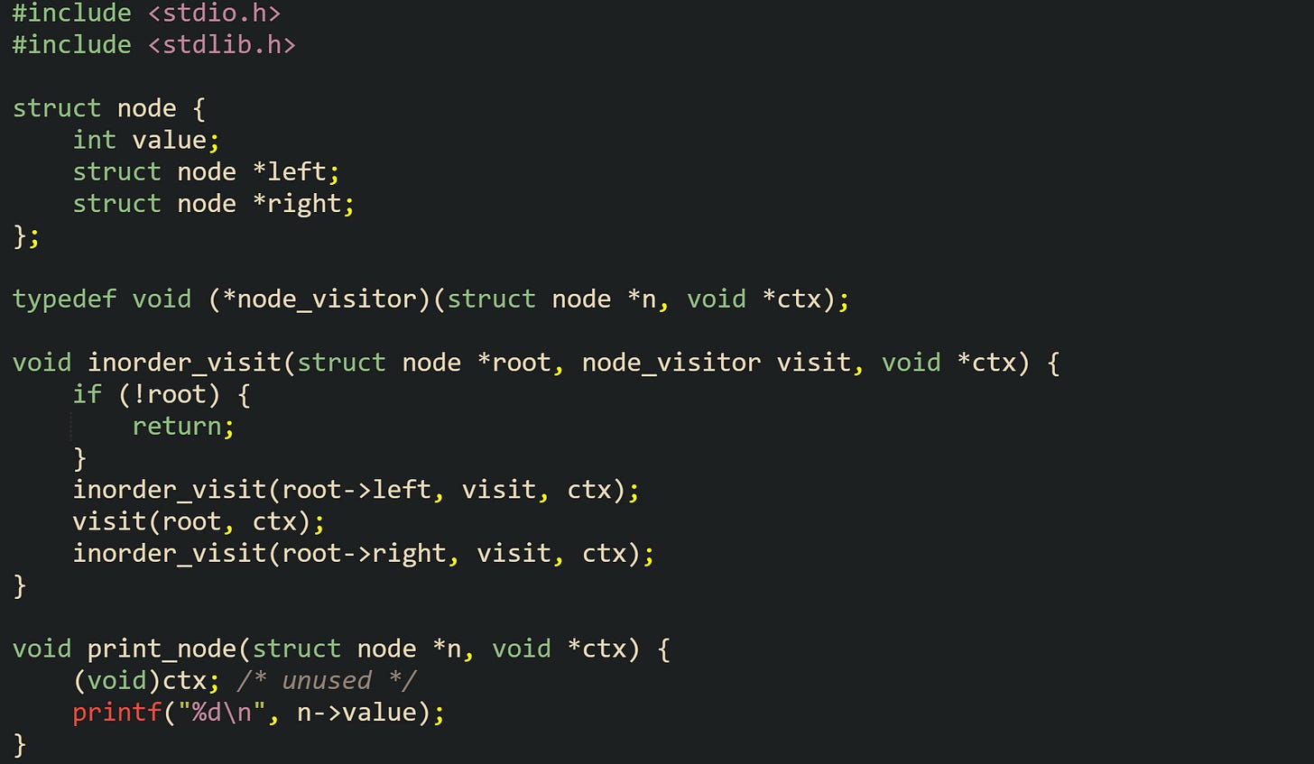 #include <stdio.h> #include <stdlib.h>  struct node {     int value;     struct node *left;     struct node *right; };  typedef void (*node_visitor)(struct node *n, void *ctx);  void inorder_visit(struct node *root, node_visitor visit, void *ctx) {     if (!root) {         return;     }     inorder_visit(root->left, visit, ctx);     visit(root, ctx);     inorder_visit(root->right, visit, ctx); }  void print_node(struct node *n, void *ctx) {     (void)ctx; /* unused */     printf("%d\n", n->value); }