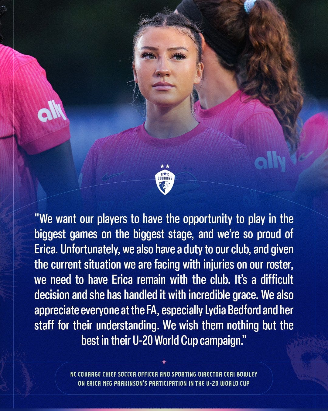 "We want our players to have the opportunity to play in the biggest games on the biggest stage, and we’re so proud of Erica. Unfortunately, we also have a duty to our club, and given the current situation we are facing with injuries on our roster, we need to have Erica remain with the club. It’s a difficult decision and she has handled it with incredible grace. We also appreciate everyone at the FA and especially Lydia Bedford and her staff for their understanding. We wish them nothing but the best in their U-20 World Cup campaign." NC Courage Chief Soccer Officer and Sporting Director Ceri Bowley on Erica Meg Parkinson's participation in the U-20 World Cup "We want our players to have the opportunity to play in the biggest games on the biggest stage, and we’re so proud of Erica. Unfortunately, we also have a duty to our club, and given the current situation we are facing with injuries on our roster, we need to have Erica remain with the club. It’s a difficult decision and she has handled it with incredible grace. We also appreciate everyone at the FA and especially Lydia Bedford and her staff for their understanding. We wish them nothing but the best in their U-20 World Cup campaign." NC Courage Chief Soccer Officer and Sporting Director Ceri Bowley on Erica Meg Parkinson's participation in the U-20 World Cup