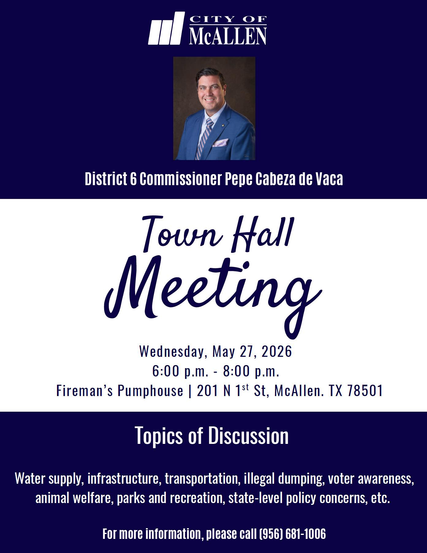 May be an image of text that says 'CITY OF McALLEN District 6 Commissioner Pepe Cabeza de Vaca Town Hall Meeting Wednesday, May 27, 2026 6:00 p.m.- 8:00 p.m. Fireman's Pumphouse 201 N 1st St, McAllen. TX 78501 Topics of Discussion Water supply, infrastructure, transportation, illegal dumping, voter awareness, animal welfare, parks and recreation, state-level policy concerns, etc. For more information, please call [956) 681-1006' May be an image of text that says 'CITY OF McALLEN District 6 Commissioner Pepe Cabeza de Vaca Town Hall Meeting Wednesday, May 27, 2026 6:00 p.m.- 8:00 p.m. Fireman's Pumphouse 201 N 1st St, McAllen. TX 78501 Topics of Discussion Water supply, infrastructure, transportation, illegal dumping, voter awareness, animal welfare, parks and recreation, state-level policy concerns, etc. For more information, please call [956) 681-1006'