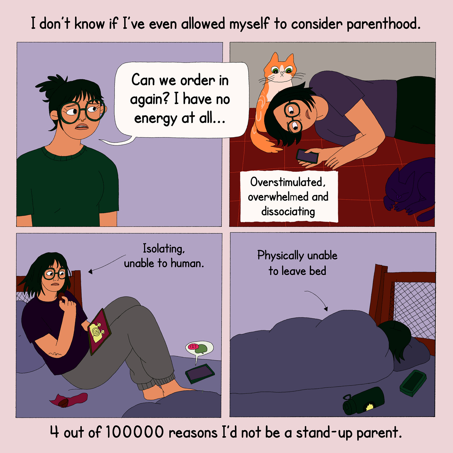 On top is text that reads, “I don’t know if I’ve even allowed myself to consider parenthood.” The panel is split into 4 scenes - The protagonist asks, ‘can we order in again? I have no energy at all…’ In another scene, she lies on the floor with her cats and her phone in one hand, ‘overstimulated, overwhelmed and dissociating’. In the next, she sits on bed, watching something on a tab, with messages on her phone, ‘isolating, unable to human’. The last one has her lying in bed under a blanket, ‘physically unable to leave bed.’ The text at the bottom says, ‘4 out of 100000 reasons I’d not be a stand-up parent.’