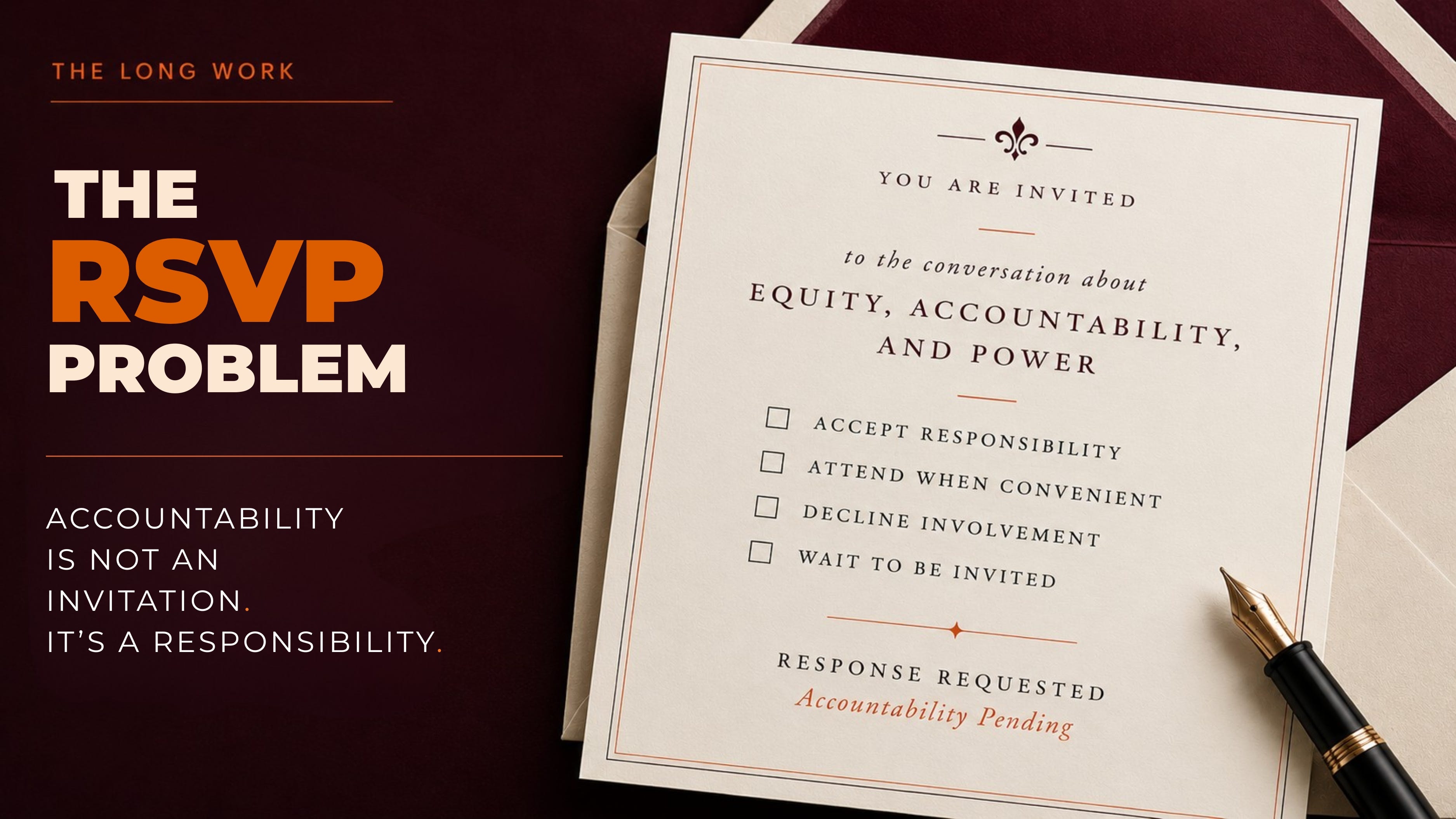 Editorial-style promotional graphic for an essay titled “The RSVP Problem.” The left side features a deep maroon gradient background with bold cream and orange typography reading “THE RSVP PROBLEM” beneath the header “THE LONG WORK.” Below, smaller white text states: “ACCOUNTABILITY IS NOT AN INVITATION. IT’S A RESPONSIBILITY.” The right side shows an elegant cream-colored RSVP invitation card resting on matching envelopes beside a black fountain pen. The invitation reads: “You are invited to the conversation about equity, accountability, and power,” followed by checkbox options including “Accept Responsibility,” “Attend When Convenient,” “Decline Involvement,” and “Wait to Be Invited.” At the bottom, the card reads “Response Requested — Accountability Pending.” The overall aesthetic is refined, editorial, and contemplative, using maroon, cream, black, and orange tones. Editorial-style promotional graphic for an essay titled “The RSVP Problem.” The left side features a deep maroon gradient background with bold cream and orange typography reading “THE RSVP PROBLEM” beneath the header “THE LONG WORK.” Below, smaller white text states: “ACCOUNTABILITY IS NOT AN INVITATION. IT’S A RESPONSIBILITY.” The right side shows an elegant cream-colored RSVP invitation card resting on matching envelopes beside a black fountain pen. The invitation reads: “You are invited to the conversation about equity, accountability, and power,” followed by checkbox options including “Accept Responsibility,” “Attend When Convenient,” “Decline Involvement,” and “Wait to Be Invited.” At the bottom, the card reads “Response Requested — Accountability Pending.” The overall aesthetic is refined, editorial, and contemplative, using maroon, cream, black, and orange tones.