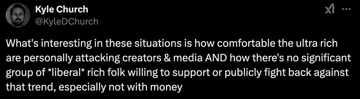 "What's interesting in these situations is how comfortable the ultra rich are personally attacking creators & media AND how there's no significant group of *liberal* rich folk willing to support or publicly fight back against that trend, especially not with money  Makes you think"