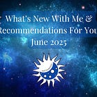 What’s New With Me & Recommendations For You! June 2025