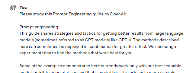 Please study this Prompt Engineering guide from OpenAI: Here's the content of the page: Prompt engineering This guide shares strategies and tactics for getting better results from large language models (sometimes referred to as GPT models) like GPT-4. The methods described here can sometimes be deployed in combination for greater effect. We encourage experimentation to find the methods that work best for you. Some of the examples demonstrated here currently work only with our most capable model, gpt-4. In general, if you find that a model fails at a task and a more capable model is available, it's often worth trying again with the more capable model. Please study this Prompt Engineering guide from OpenAI: Here's the content of the page: Prompt engineering This guide shares strategies and tactics for getting better results from large language models (sometimes referred to as GPT models) like GPT-4. The methods described here can sometimes be deployed in combination for greater effect. We encourage experimentation to find the methods that work best for you. Some of the examples demonstrated here currently work only with our most capable model, gpt-4. In general, if you find that a model fails at a task and a more capable model is available, it's often worth trying again with the more capable model.