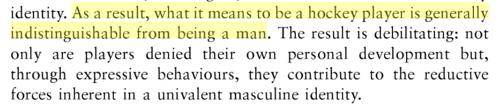 As a result, what it means to be a hockey player is generally indistinguishable from being a man. The result is debilitating: not only are players denied their own personal development, but through expressive behaviors, they contribute to the reductive forces inherent in a univalent masculine identity. As a result, what it means to be a hockey player is generally indistinguishable from being a man. The result is debilitating: not only are players denied their own personal development, but through expressive behaviors, they contribute to the reductive forces inherent in a univalent masculine identity.