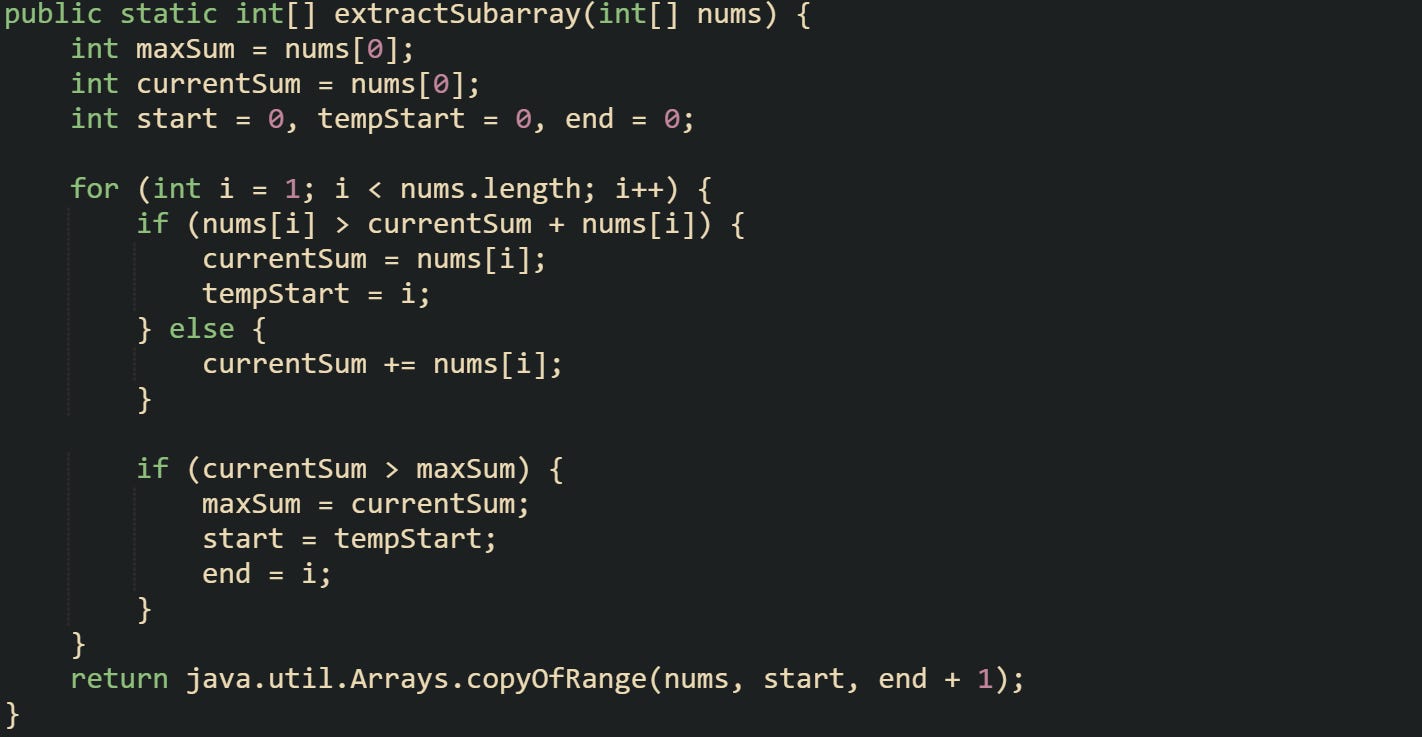 public static int[] extractSubarray(int[] nums) {     int maxSum = nums[0];     int currentSum = nums[0];     int start = 0, tempStart = 0, end = 0;      for (int i = 1; i < nums.length; i++) {         if (nums[i] > currentSum + nums[i]) {             currentSum = nums[i];             tempStart = i;         } else {             currentSum += nums[i];         }          if (currentSum > maxSum) {             maxSum = currentSum;             start = tempStart;             end = i;         }     }     return java.util.Arrays.copyOfRange(nums, start, end + 1); }