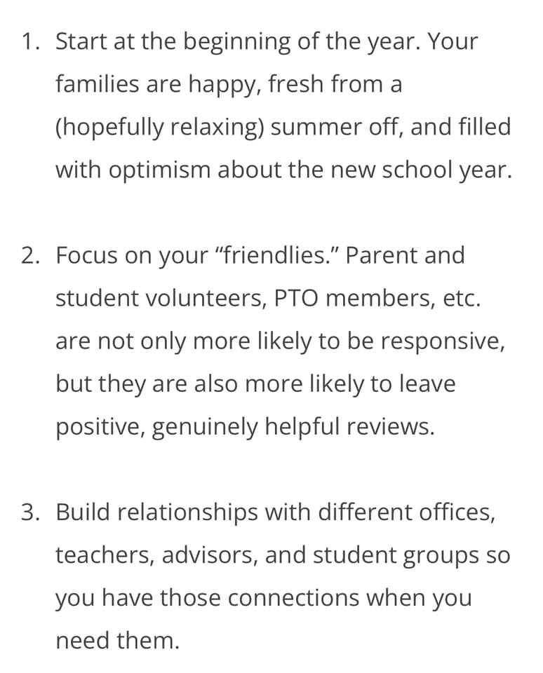 May be an image of text that says '1. Start at the beginning of the year. Your families are happy, fresh from a (hopefully relaxing) summer off, and filled with optimism about the new school year. 2. Focus on your "friendlies." Parent and student volunteers, PTO members, etc. are not only more likely to be responsive, but they are also more likely to leave positive, genuinely helpful reviews. 3. Build relationships with different offices, office teachers, advisors, and studen groups so you have those connections when you need them.'