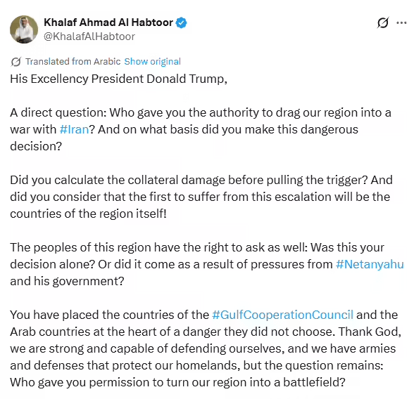 His Excellency President Donald Trump,  A direct question: Who gave you the authority to drag our region into a war with Iran? And on what basis did you make this dangerous decision? Did you calculate the collateral damage before pulling the trigger? And did you consider that the first to suffer from this escalation would be the countries of the region themselves!  The peoples of this region also have the right to ask: Was this your decision alone? Or did it come as a result of pressures from Netanyahu and his government?  You have placed the countries of the Gulf Cooperation Council and the Arab countries at the heart of a danger they did not choose.  Praise be to God, we are strong and capable of defending ourselves, and we have armies and defenses that protect our homelands, but the question remains: Who permitted you to turn our region into a battlefield?  Before the ink has even dried on the Board Of Peace initiative that you announced in the name of peace and stability, we find ourselves facing a military escalation that exposes the entire region to danger. So where did those initiatives go? And what is the fate of the commitments made in the name of peace?  Most of the funding presented in those initiatives came from the countries of the region themselves, and from Arab Gulf states that contributed billions of dollars on the basis of supporting stability and development.  These countries have the right to ask today: Where did this money go? And are we funding peace initiatives or funding a war that exposes us to danger?  Even more dangerous is that your decision does not only threaten the peoples of the region, but also reaches the American people whom you promised peace and prosperity. Today, they find themselves in a war funded by their money and taxes, with costs, according to the Institute for Policy Studies (IPS), ranging between 40-65 billion dollars for direct military operations, and potentially reaching 210 billion dollars including economic impacts and indirect losses if it lasts four to five weeks, even to the point of sacrificing Americans themselves in a war that has nothing to do with them.  You have even violated your promises not to get involved in wars and to care only about America, placing it at the top of your priorities, as you ordered foreign military interventions during your second term that included seven countries: Somalia, Iraq, Yemen, Nigeria, Syria, Iran, and Venezuela, in addition to naval operations in the Caribbean and the eastern Pacific Ocean.  You directed more than 658 airstrikes outside the country in your first year of rule, which equals the total strikes during Biden's entire term, the one you criticized for dragging the United States into foreign wars.  Your Excellency the President, these figures have strongly reflected on your approval ratings among Americans, which have dropped by 9% since your inauguration for the second term, in just 400 days.  These numbers say something clear: Even inside the United States, there is growing concern about being drawn into a new war, and about exposing the lives of Americans, their economy, and their future to unnecessary risks.  True leadership is not measured by decisions of war, but by wisdom, respect for others, and pushing toward achieving peace. And if these initiatives were launched in the name of peace, then we have the right today to demand full transparency and clear accountability.