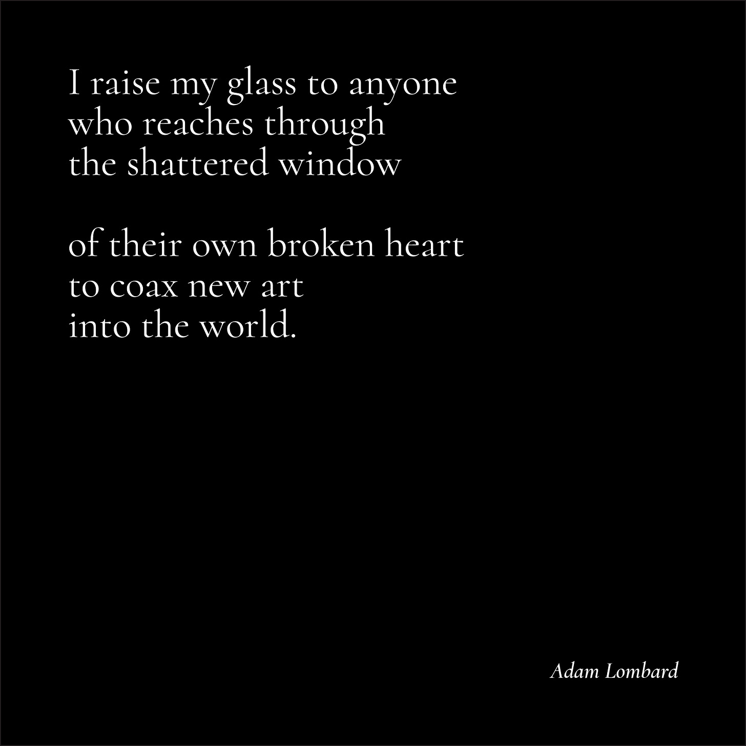 An untitled poem in white text on a black card. It reads: "I raise my glass to anyone who reaches through the shattered window  of their own broken heart to coax new art into the world. — Adam Lombard"