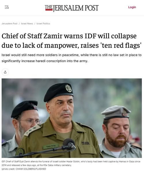 May be an image of text that says '=Q Jerusalem Post Israel News HEJERUSALEM POST Israel Politics Login Chief of Staff Zamir warns IDF will collapse due to lack of manpower, raises 'ten red flags' Israel would still need more soldiers in peacetime, while there is still no law set in place to significantly increase haredi conscription into the army. IDF Chief Staff Zamir atten the he funeral of Israeli soldier Hadar Goldin, who's body had been held captive by Hamas and released few days ago, Kfar Saba miitary cemetery. (photo credit: CHAIM GOLDBERG/FLASH90) Gaza since'
