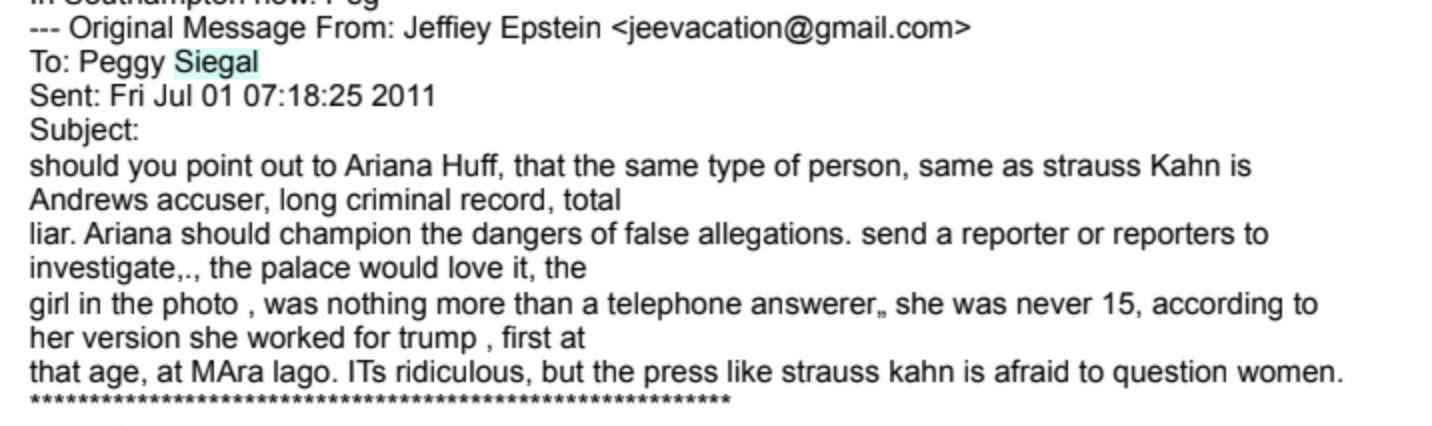 “I think a great opportunity has arisen. Just like the headlines of a hotel maid now proven to have lied in the Stauss Kahn case. The girl who accused Prince Andrew can also easily be proven to be a liar. I think Buckingham Palace would love it. You should task someone to investigate the girl Virginia Roberts, that has caused the Queens son all this agro. I promise you she is a fraud. you and i will be able to go to ascot for the rest of our lives. I know there is a public police report that no one has had the courage to publish, as they do not want to be seen attacking a “ vicitm”, but being falsely accused will be the new headline[.]”