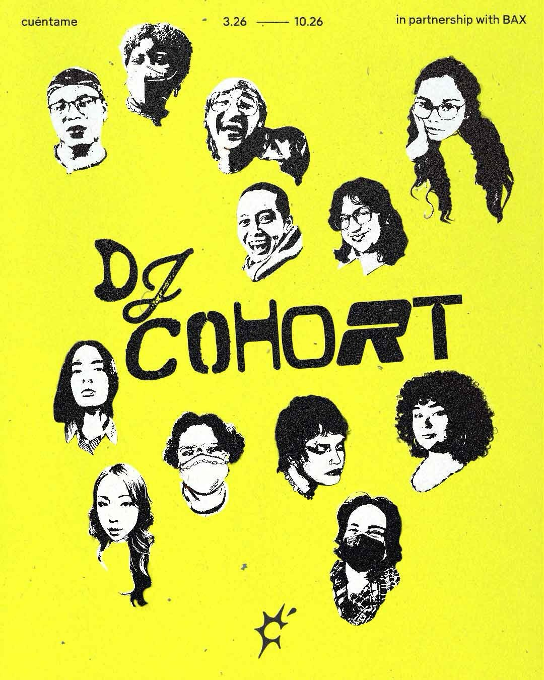 Program flyer for the Cuéntame DJ Cohort on a yellow background. At the top of the flyer in small black text it reads “Cuéntame”, “3.26 - 10.26”, “in partnership with BAX.” There is text in the center in large black lettering that reads “DJ Cohort” surrounded by the faces of twelve individuals in black and white. In the bottom center of the flyer there is the Cuéntame logo. Program flyer for the Cuéntame DJ Cohort on a yellow background. At the top of the flyer in small black text it reads “Cuéntame”, “3.26 - 10.26”, “in partnership with BAX.” There is text in the center in large black lettering that reads “DJ Cohort” surrounded by the faces of twelve individuals in black and white. In the bottom center of the flyer there is the Cuéntame logo.