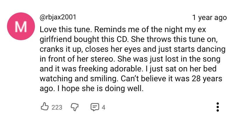 "Love this tune. Reminds me of the night my ex girlfriend bought this CD. She throws this tune on, cranks it up, closes her eyes and just starts dancing in front of her stereo. She was just lost in the song and it was freeking adorable. I just sat on her bed watching and smiling. Can't believe it was 28 years ago. I hope she is doing well."
