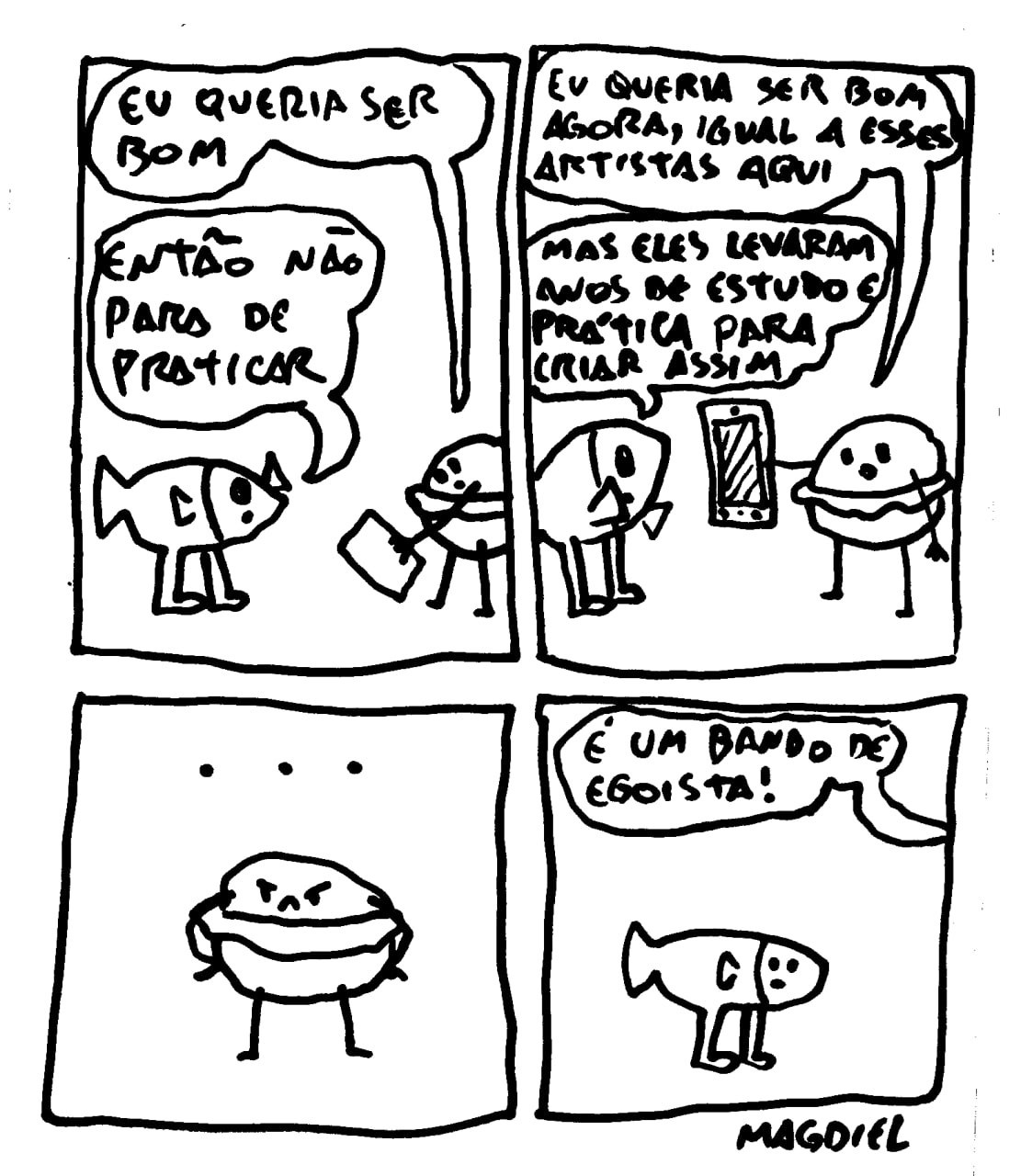 Esta é uma tirinha cômica em preto e branco do artista recifense Magdiel. A obra apresenta quatro quadros com personagens de traços simples e expressivos, abordando a frustração de um artista iniciante.  Conteúdo da Tirinha A história se desenrola da seguinte forma: Primeiro Quadro: Um personagem em formato de hambúrguer diz: "Eu queria ser bom". Um peixe com pernas responde: "Então não para de praticar". Segundo Quadro: O hambúrguer continua, apontando para um celular: "Eu queria ser bom agora, igual a esses artistas aqui." O peixe responde: "Mas eles levaram anos de estudo e prática para criar assim". Terceiro Quadro: O hambúrguer fica em silêncio, com uma expressão pensativa ou frustrada, indicada por reticências ("..."). Quarto Quadro: O hamburguer conclui com indignação: "É um bando de egoísta!" 