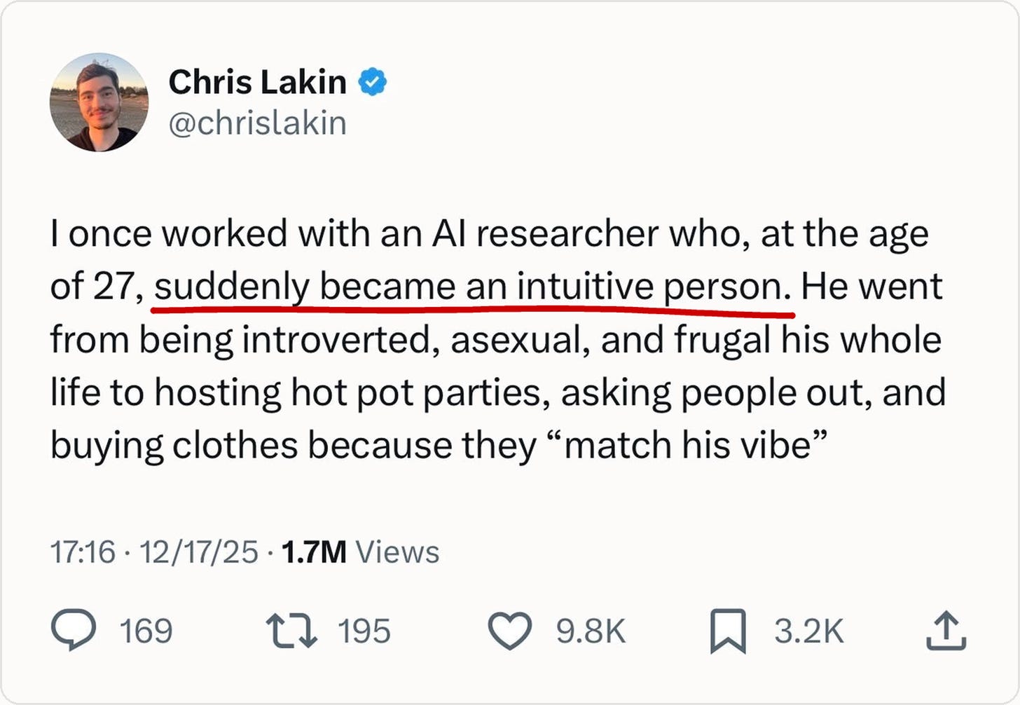Chris Lakin @chrislakin
I once worked with an AI researcher who, at the age of 27, suddenly became an intuitive person. He went from being introverted, asexual, and frugal his whole life to hosting hot pot parties, asking people out, and buying clothes because they “match his vibe”
Dec 17, 2025 · 1.7M Views 9.8K likes