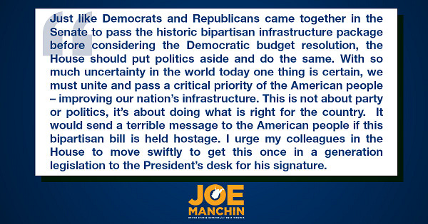 Just like Democrats and Republicans came together in the Senate to pass the historic bipartisan infrastructure package before considering the Democratic budget resolution, the House should put politics aside and do the same. With so much uncertainty in the world today one thing is certain, we must unite and pass a critical priority of the American people – improving our nation’s infrastructure. This is not about party or politics, it’s about doing what is right for the country. It would send a terrible message to the American people if this bipartisan bill is held hostage. I urge my colleagues in the House to move swiftly to get this once in a generation legislation to the President’s desk for his signature.