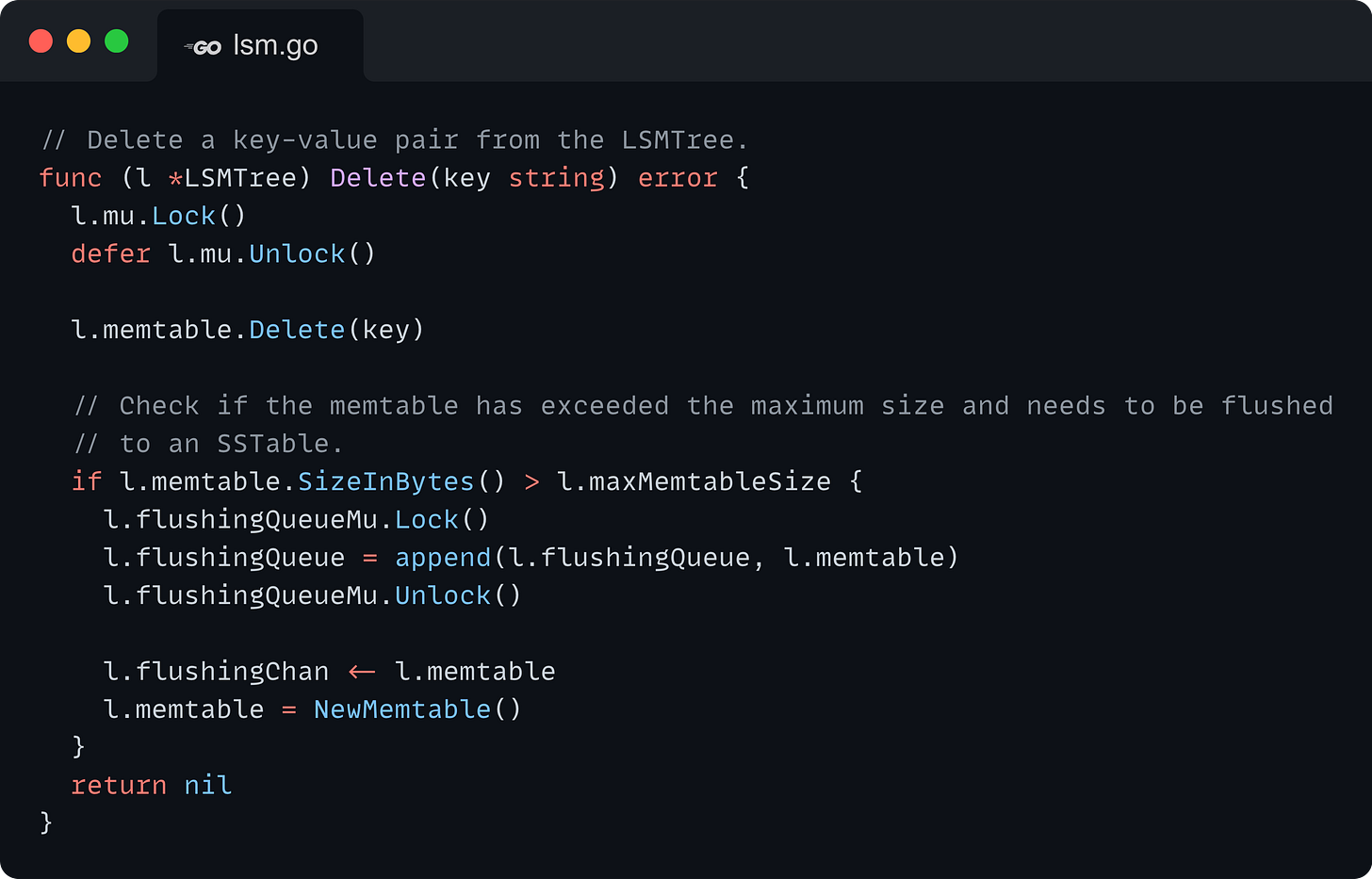 // Delete a key-value pair from the LSMTree. func (l *LSMTree) Delete(key string) error {   l.mu.Lock()   defer l.mu.Unlock()    l.memtable.Delete(key)    // Check if the memtable has exceeded the maximum size and needs to be flushed   // to an SSTable.   if l.memtable.SizeInBytes() > l.maxMemtableSize {     l.flushingQueueMu.Lock()     l.flushingQueue = append(l.flushingQueue, l.memtable)     l.flushingQueueMu.Unlock()      l.flushingChan <- l.memtable     l.memtable = NewMemtable()   }   return nil }